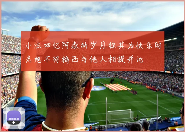 小法回忆阿森纳岁月称其为快乐时光绝不将梅西与他人相提并论