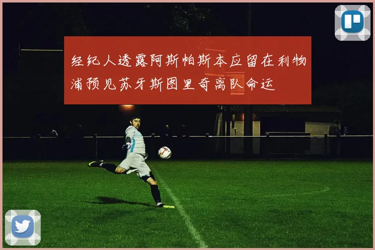 经纪人透露阿斯帕斯本应留在利物浦预见苏牙斯图里奇离队命运