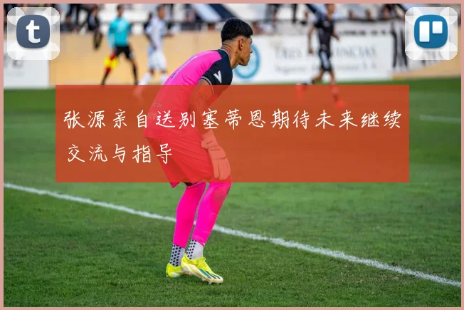 张源亲自送别塞蒂恩期待未来继续交流与指导