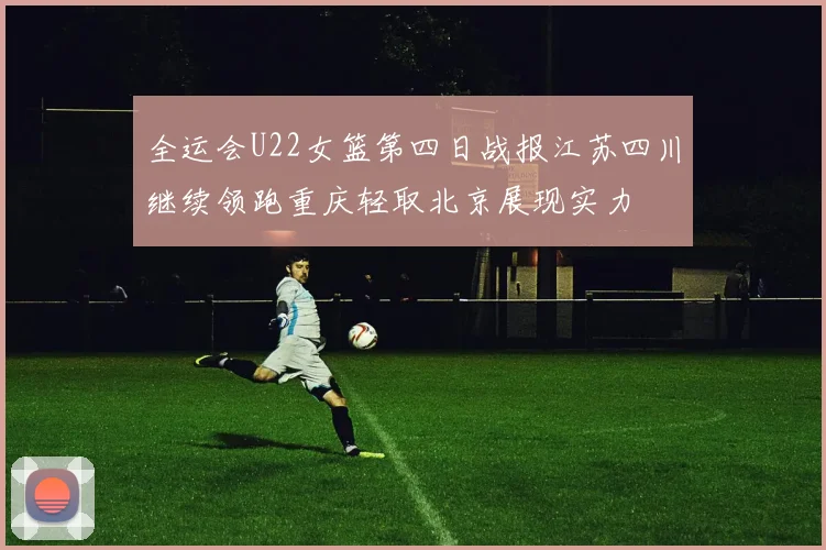 全运会U22女篮第四日战报江苏四川继续领跑重庆轻取北京展现实力