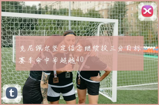克尼佩尔坚定信念继续投三分目标赛季命中率超越40