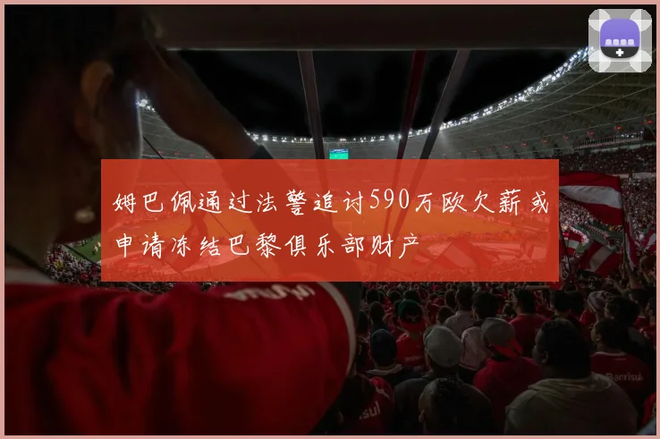 姆巴佩通过法警追讨590万欧欠薪或申请冻结巴黎俱乐部财产