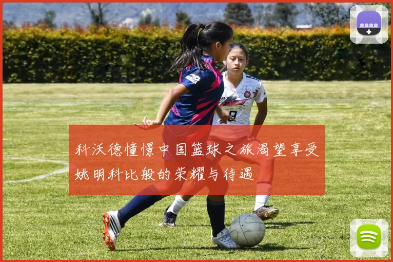 科沃德憧憬中国篮球之旅渴望享受姚明科比般的荣耀与待遇
