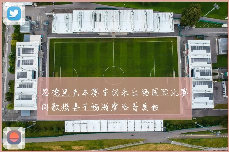 恩德里克本赛季仍未出场国际比赛间歇携妻子畅游摩洛哥度假
