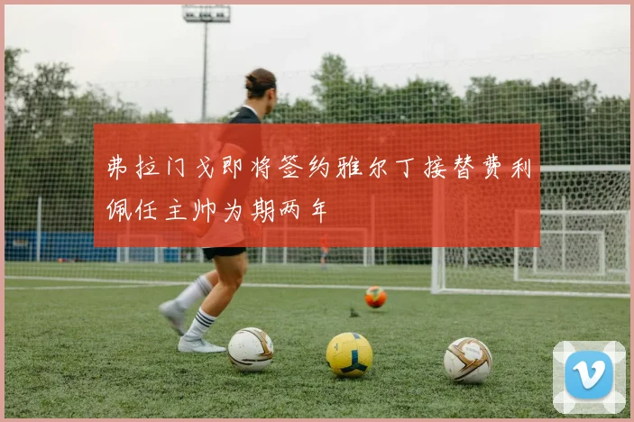 弗拉门戈即将签约雅尔丁接替费利佩任主帅为期两年