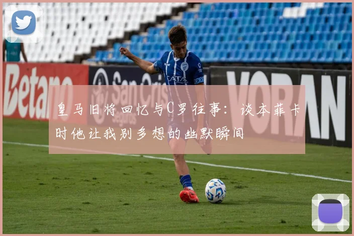 皇马旧将回忆与C罗往事：谈本菲卡时他让我别多想的幽默瞬间
