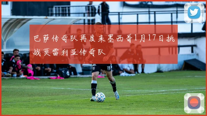 巴萨传奇队再度来墨西哥1月17日挑战莫雷利亚传奇队
