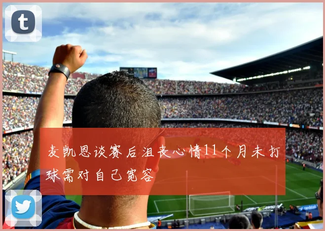 麦凯恩谈赛后沮丧心情11个月未打球需对自己宽容