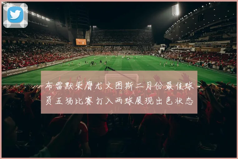 布雷默荣膺尤文图斯二月份最佳球员五场比赛打入两球展现出色状态
