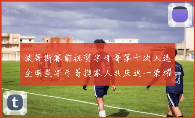 波蒂斯赛前祝贺字母哥第十次入选全明星字母哥携家人共庆这一荣耀时刻