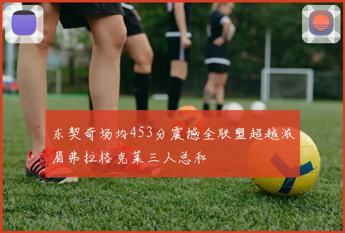 东契奇场均453分震撼全联盟超越浓眉弗拉格克莱三人总和