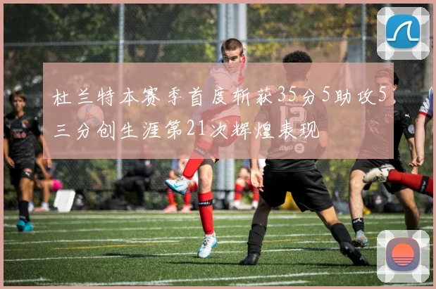 杜兰特本赛季首度斩获35分5助攻5三分创生涯第21次辉煌表现