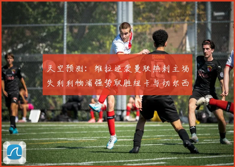 天空预测：维拉逆袭曼联热刺主场失利利物浦强势取胜纽卡与切尔西握手言和