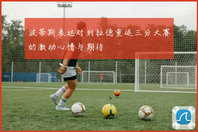 波蒂斯表达对利拉德重返三分大赛的激动心情与期待