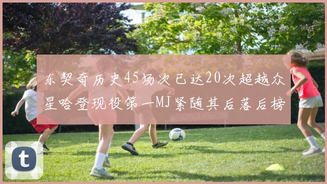 东契奇历史45场次已达20次超越众星哈登现役第一MJ紧随其后落后榜首100场