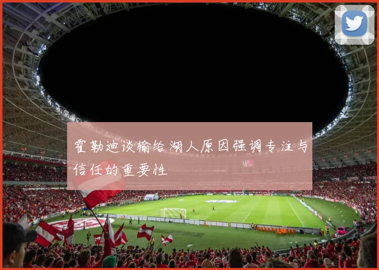 霍勒迪谈输给湖人原因强调专注与信任的重要性