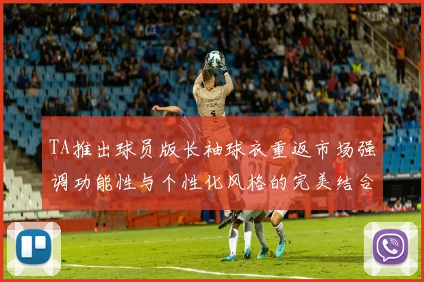TA推出球员版长袖球衣重返市场强调功能性与个性化风格的完美结合