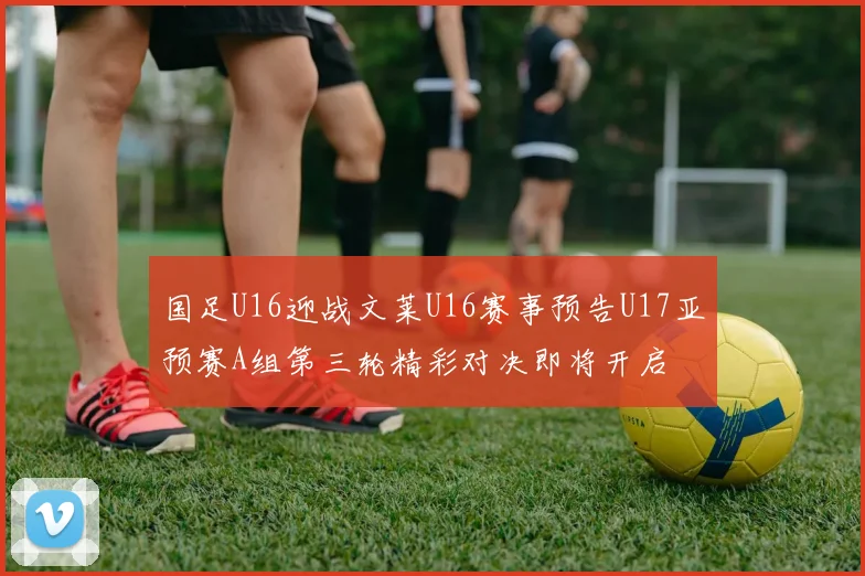 国足U16迎战文莱U16赛事预告U17亚预赛A组第三轮精彩对决即将开启