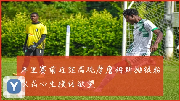 库里赛前近距离观摩詹姆斯抛镁粉仪式心生模仿欲望