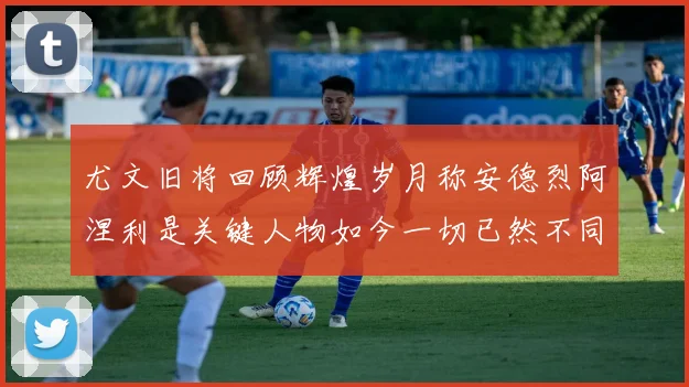 尤文旧将回顾辉煌岁月称安德烈阿涅利是关键人物如今一切已然不同