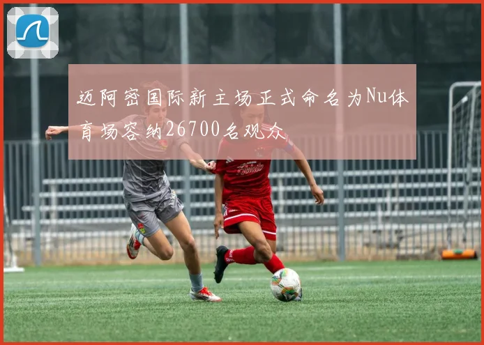 迈阿密国际新主场正式命名为Nu体育场容纳26700名观众