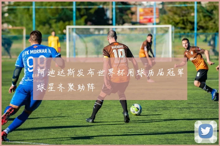 阿迪达斯发布世界杯用球历届冠军球星齐聚助阵