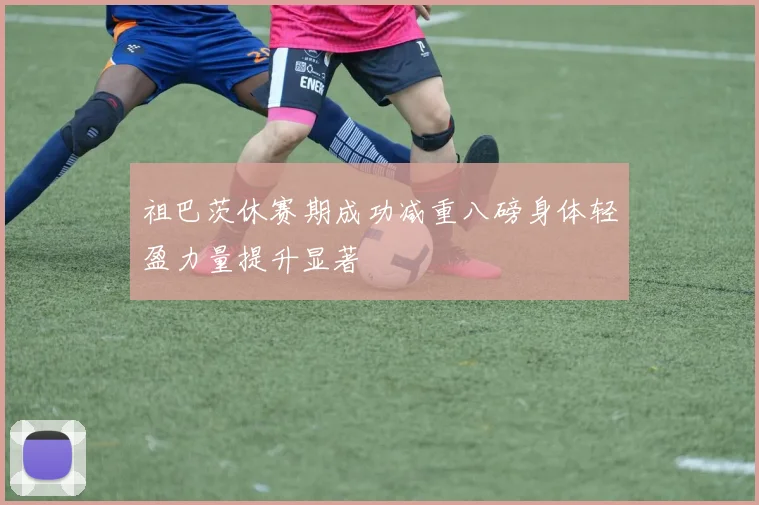 祖巴茨休赛期成功减重八磅身体轻盈力量提升显著