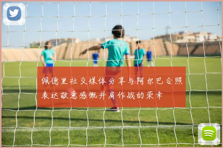 佩德里社交媒体分享与阿尔巴合照表达敬意感慨并肩作战的荣幸