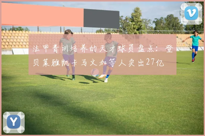 法甲青训培养的天才球员盘点：登贝莱雅凯卡马文加等人卖出27亿