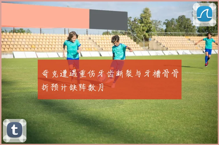 奇克遭遇重伤牙齿断裂与牙槽骨骨折预计缺阵数月