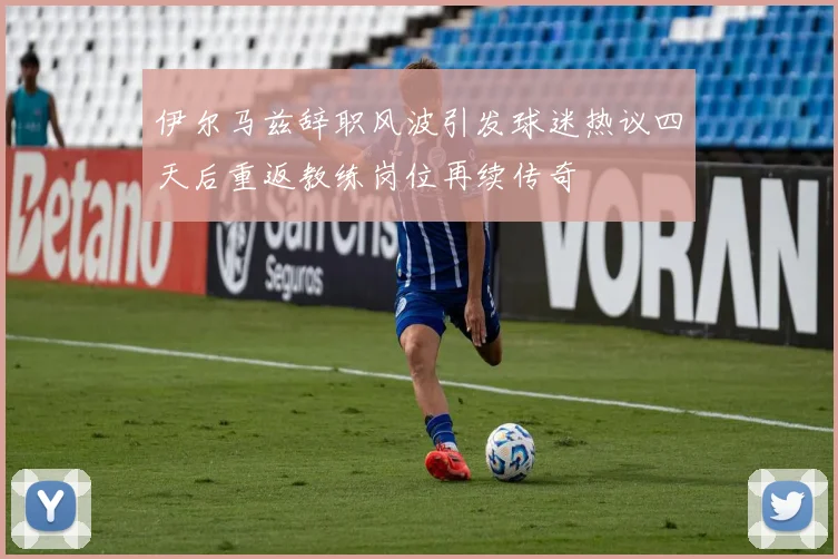 伊尔马兹辞职风波引发球迷热议四天后重返教练岗位再续传奇