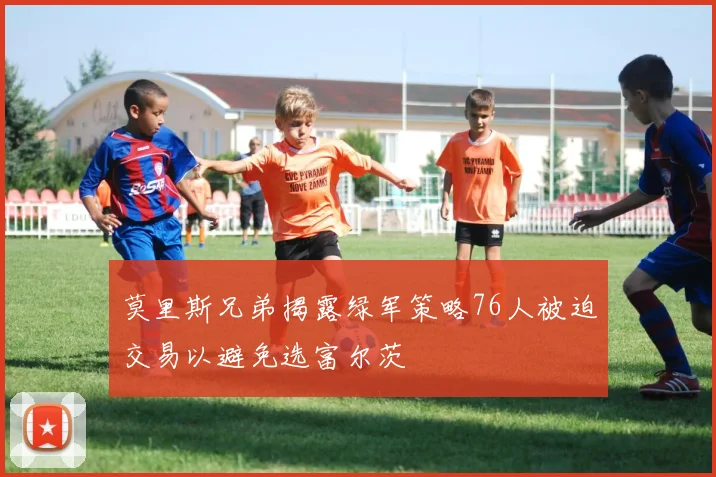 莫里斯兄弟揭露绿军策略76人被迫交易以避免选富尔茨