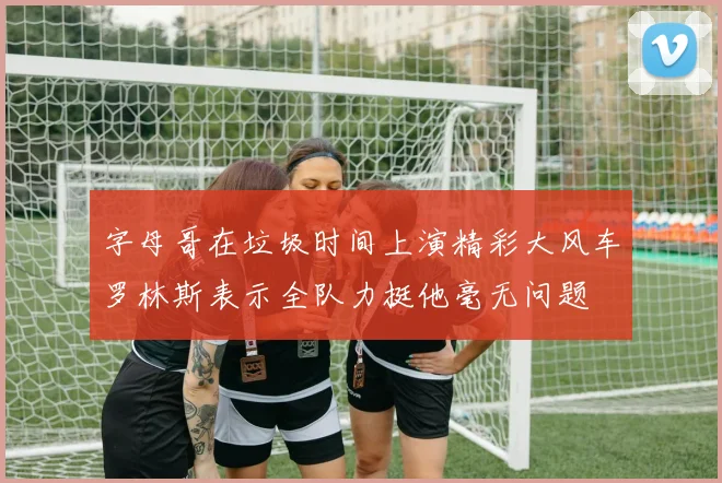 字母哥在垃圾时间上演精彩大风车罗林斯表示全队力挺他毫无问题