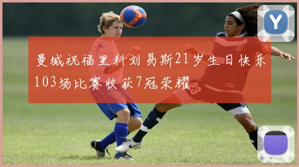 曼城祝福里科刘易斯21岁生日快乐103场比赛收获7冠荣耀