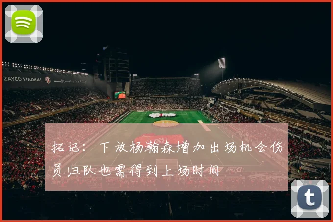 拓记：下放杨瀚森增加出场机会伤员归队也需得到上场时间